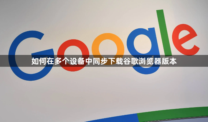 如何在多个设备中同步下载谷歌浏览器版本1