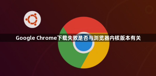 Google Chrome下载失败是否与浏览器内核版本有关1