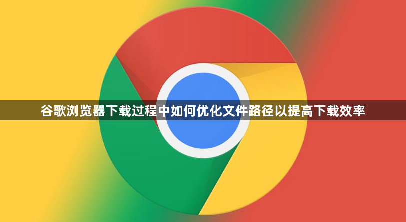 谷歌浏览器下载过程中如何优化文件路径以提高下载效率1