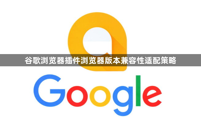 谷歌浏览器插件浏览器版本兼容性适配策略1