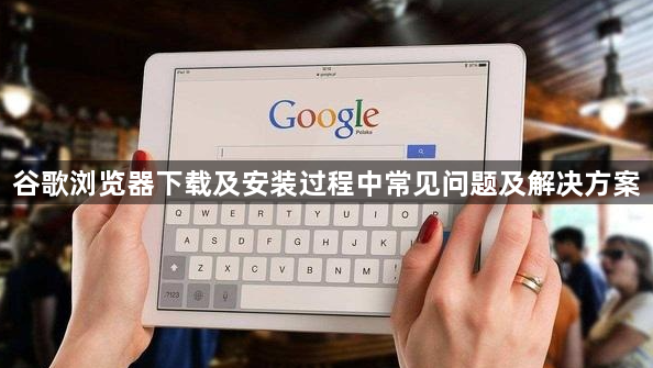 谷歌浏览器下载及安装过程中常见问题及解决方案1