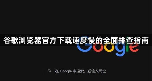 谷歌浏览器官方下载速度慢的全面排查指南1