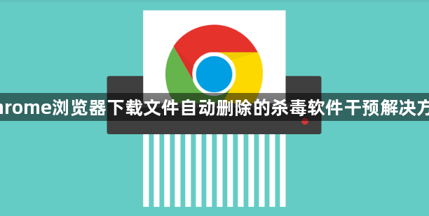 Chrome浏览器下载文件自动删除的杀毒软件干预解决方案1