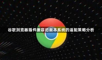 谷歌浏览器插件兼容旧版本系统的适配策略分析1