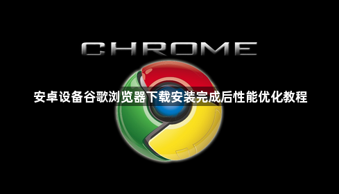 安卓设备谷歌浏览器下载安装完成后性能优化教程1